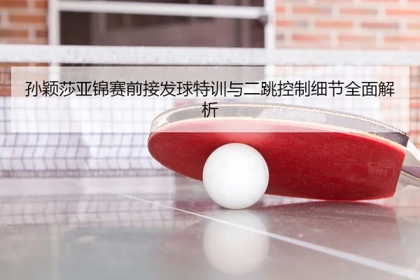 孙颖莎亚锦赛前接发球特训与二跳控制细节全面解析