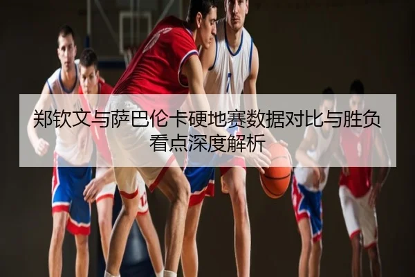 郑钦文与萨巴伦卡硬地赛数据对比与胜负看点深度解析