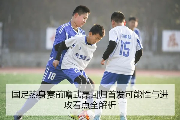 国足热身赛前瞻武磊回归首发可能性与进攻看点全解析