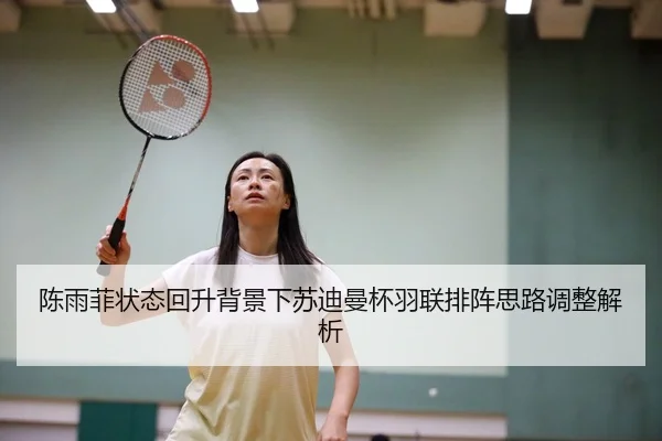 陈雨菲状态回升背景下苏迪曼杯羽联排阵思路调整解析
