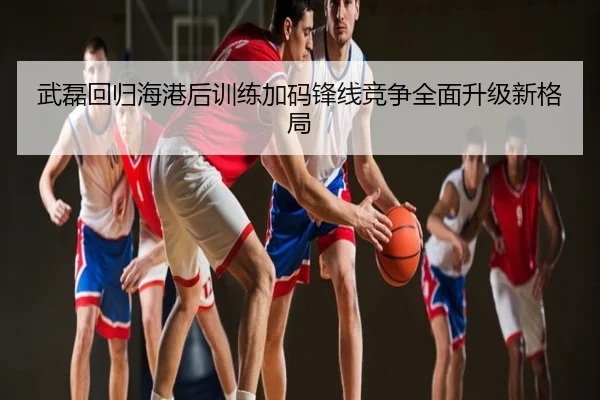 武磊回归海港后训练加码锋线竞争全面升级新格局