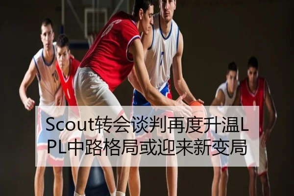 Scout转会谈判再度升温LPL中路格局或迎来新变局